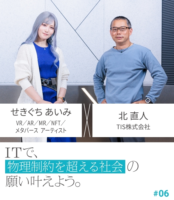 CROSS TALK #06 せきぐち あいみ × 北 直人 ITで、物理制約を超える社会の願い叶えよう。
