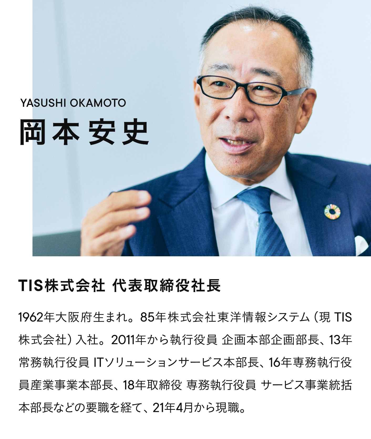 TIS株式会社 代表取締役社長 岡本安史(YASUSHI OKAMOTO) 1962年大阪府生まれ。85年株式会社東洋情報システム(現TIS株式会社)入社。2011年から執行役員 企画本部企画部長、13年常務執行役員 ITソリューションサービス本部長、16年専務執行役員産業事業本部長、18年取締役 専務執行役員 サービス事業統括本部長などの要職を経て、21年4月から現職。