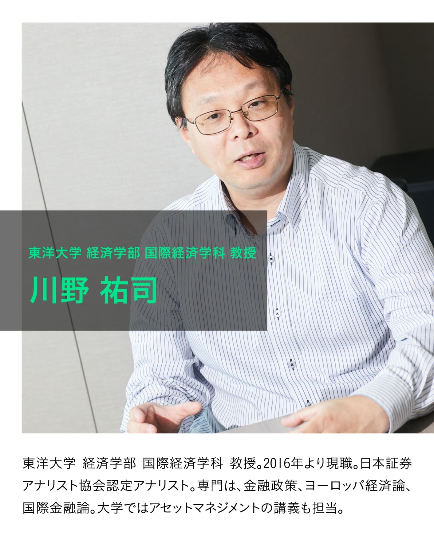 東洋大学 経済学部 国際経済学科 教授 川野 祐司 2016年より現職。日本証券アナリスト協会認定アナリスト。専門は、金融政策、ヨーロッパ経済論、国際金融論。大学ではアセットマネジメントの講義も担当。