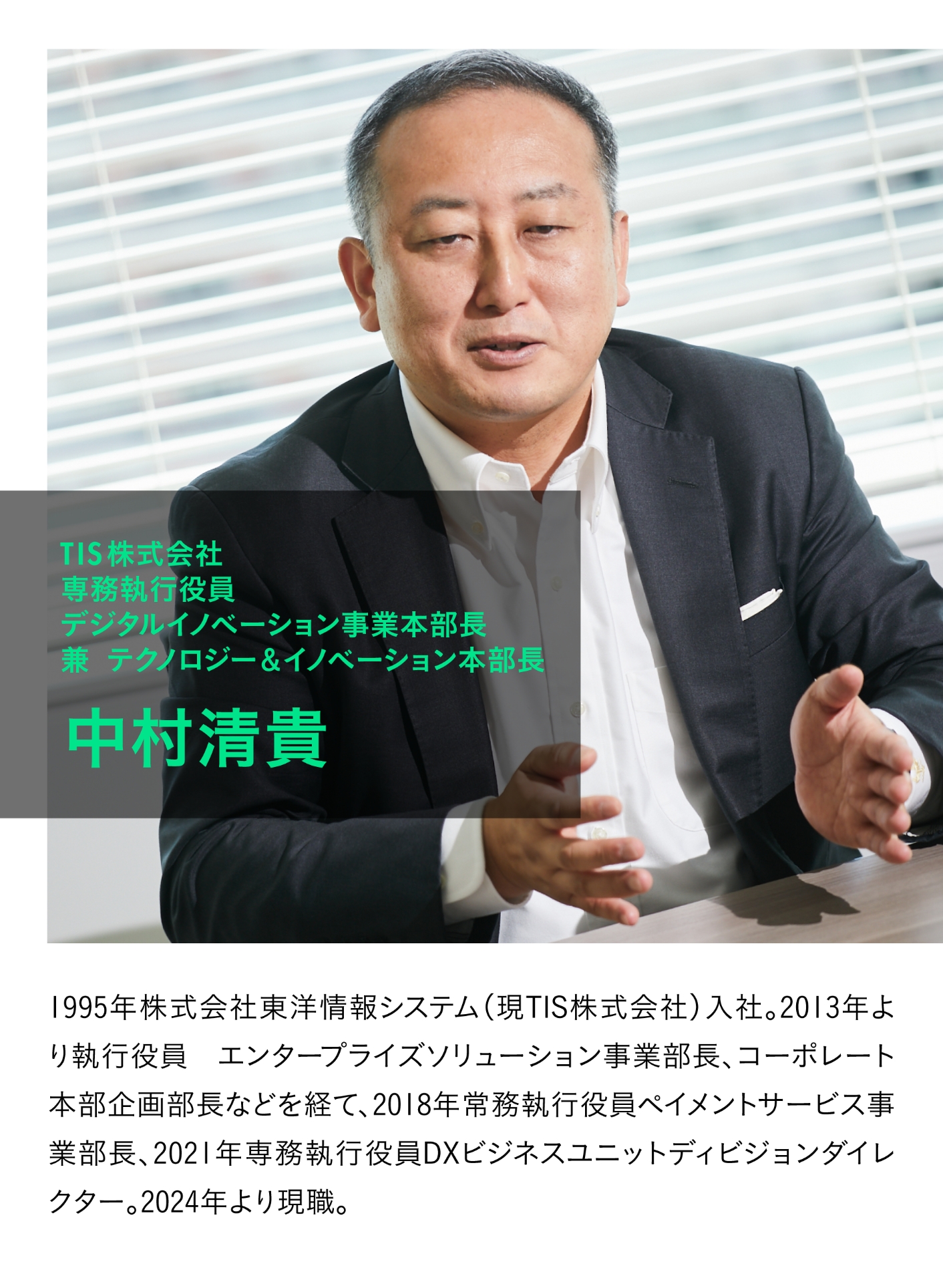 TIS株式会社 専務執行役員 デジタルイノベーション事業本部長 兼 テクノロジー&イノベーション本部長 中村清貴 1995年株式会社東洋情報システム(現TIS株式会社)入社。2013年より執行役員 エンタープライズソリューション事業部長、コーポレート本部企画部長などを経て、2018年常務執行役員ペイメントサービス事業部長、2021年専務執行役員DXビジネスユニットディビジョンダイレクター。2024年より現職。