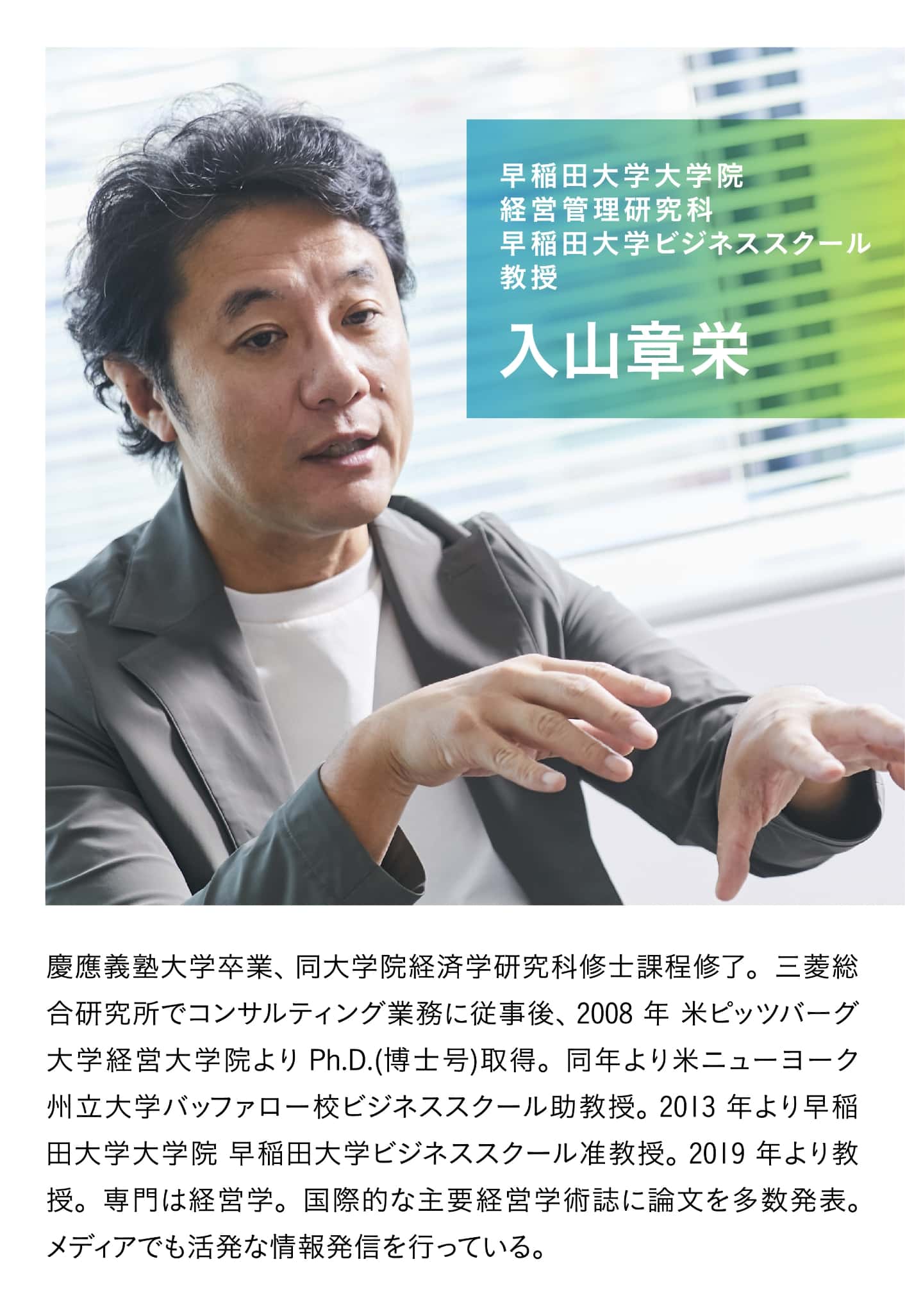 早稲田大学大学院 経営管理研究科 早稲田大学ビジネススクール 教授 入山章栄。慶應義塾大学卒業後、同大学院経済学研究科修士課程修了。三菱総合研究所でコンサルティング業務に従事後、2008年米ピッツバーグ大学経営大学院より Ph.D.(博士号)取得。同年より米ニューヨーク州立大学バッファロー校ビジネススクール助教授。2013年より早稲田大学大学院 早稲田大学ビジネススクール准教授。2019年より教授。専門は経営学。国際的な主要経営学術誌に論文を多数発表。メディアでも活発な情報発信を行っている。