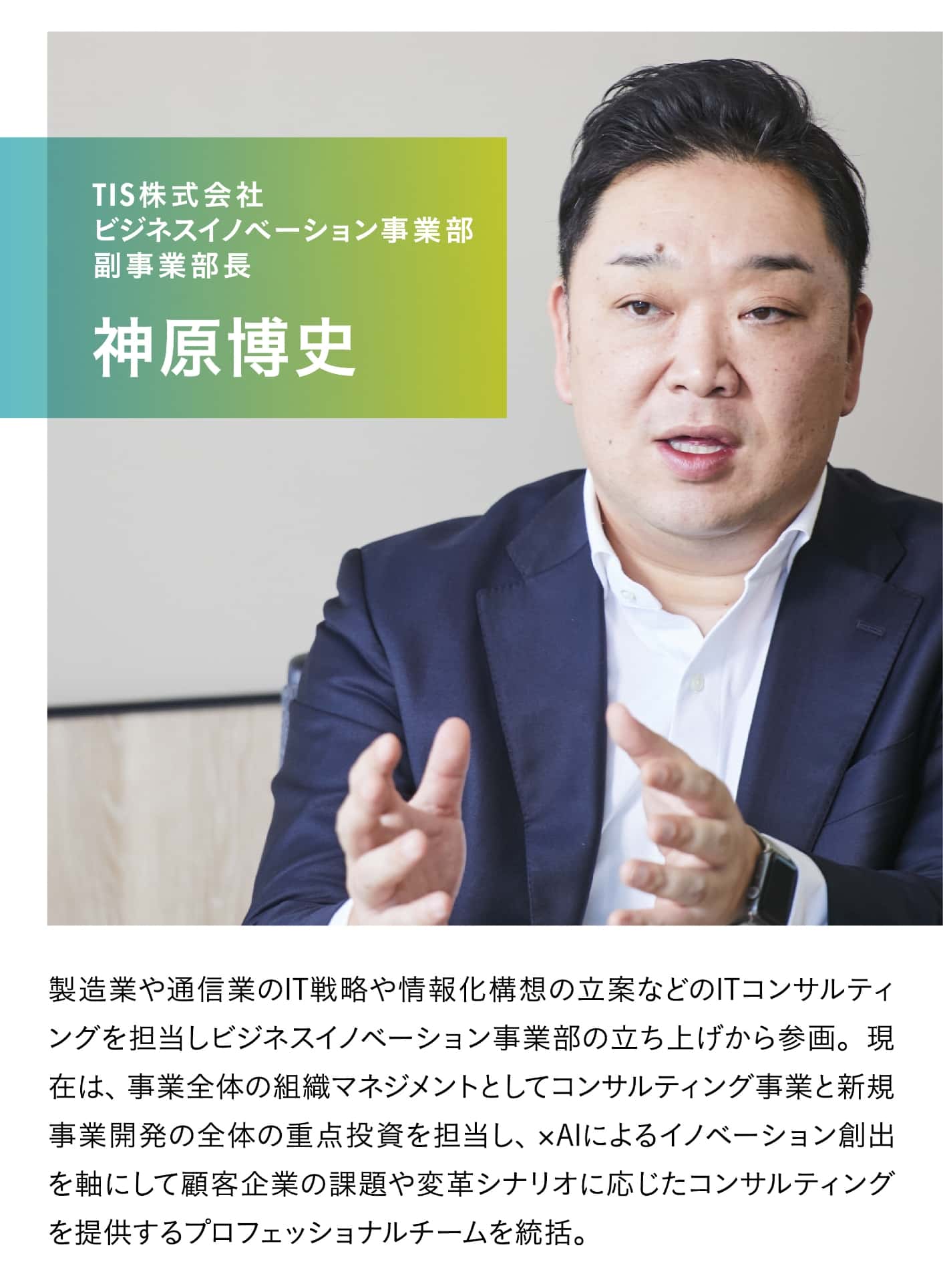TIS株式会社 ビジネスイノベーション事業部 副事業部長 神原博史。製造業や通信業のIT戦略や情報化構想の立案などのITコンサルティングを担当しビジネスイノベーション事業部の立ち上げから参画。現在は、事業全体の組織マネジメントとしてコンサルティング事業と新規事業開発の全体の重点投資を担当し、xAIによるイノベーション創出を軸にして顧客企業の課題や変革シナリオに応じたコンサルティングを提供するプロフェッショナルチームを統括。