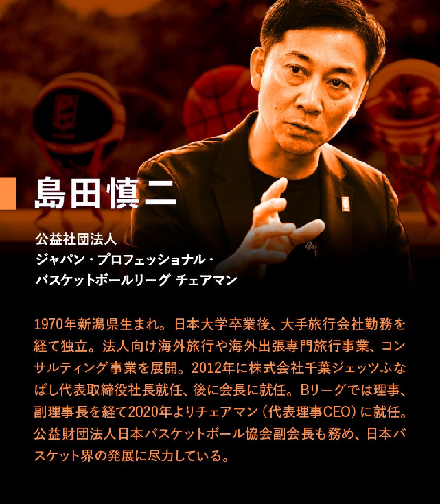 島田慎二 公益社団法人 ジャパン・プロフェッショナル・バスケットボールリーグ チェアマン 1970年新潟県生まれ。日本大学卒業後、大手旅行会社勤務を経て独立。法人向け海外旅行や海外出張専門旅行事業、コンサルティング事業を展開。2012年に株式会社千葉ジェッツふなばし代表取締役社長就任、後に会長に就任。Bリーグでは理事、副理事長を経て2020年よりチェアマン(代表理事兼CEO)に就任。公益財団法人日本バスケットボール協会副会長も務め、日本バスケット界の発展に尽力している。